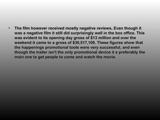•   The film however received mostly negative reviews, Evan though it
    was a negative film it still did surprisingly well in the box office. This
    was evident to its opening day gross of $13 million and over the
    weekend it came to a gross of $30,517,109. These figures show that
    the happenings promotional tools were very successful, and even
    though the trailer isn't the only promotional device it s preferably the
    main one to get people to come and watch the movie.
 
