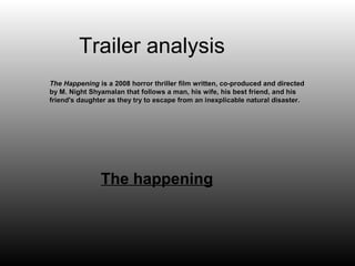 Trailer analysis
The Happening is a 2008 horror thriller film written, co-produced and directed
by M. Night Shyamalan that follows a man, his wife, his best friend, and his
friend's daughter as they try to escape from an inexplicable natural disaster.




               The happening
 