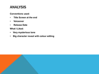 ANALYSIS
Conventions used:
•   Title Screen at the end
•   Voiceover
•   Release Date
What I Liked:
•   Very mysterious tone
•   Big character reveal with colour editing
 