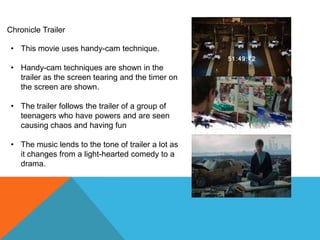 Chronicle Trailer

 • This movie uses handy-cam technique.

 • Handy-cam techniques are shown in the
   trailer as the screen tearing and the timer on
   the screen are shown.

 • The trailer follows the trailer of a group of
   teenagers who have powers and are seen
   causing chaos and having fun

 • The music lends to the tone of trailer a lot as
   it changes from a light-hearted comedy to a
   drama.
 