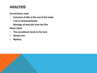 ANALYSIS
Conventions used:
-   Inclusion of title at the end of the trailer
-   Link to facebook/twitter
-   Montage of best bits from the film
What I liked:
•   The soundtrack lends to the tone
•   Handy-cam
•   Mystery
 