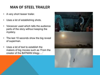 MAN OF STEEL TRAILER
• A very short teaser trailer.

• Uses a lot of establishing shots.

• Voiceover used which tells the audience
  parts of the story without keeping the
  mystery.

• The last 10 seconds show the big reveal
  of superman.

• Uses a lot of text to establish the
  makers of big movies such as ‘From the
  creator of the BATMAN trilogy….’
 
