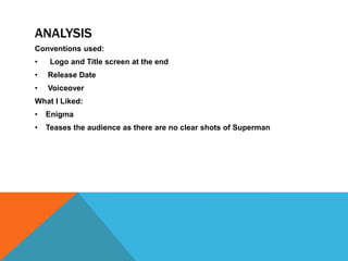 ANALYSIS
Conventions used:
•    Logo and Title screen at the end
•   Release Date
•   Voiceover
What I Liked:
•   Enigma
•   Teases the audience as there are no clear shots of Superman
 