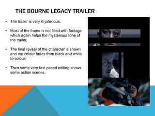 THE BOURNE LEGACY TRAILER
• The trailer is very mysterious.

• Most of the frame is not filled with footage
  which again helps the mysterious tone of
  the trailer.

• The final reveal of the character is shown
  and the colour fades from black and white
  to colour.

• Then some very fast paced editing shows
  some action scenes.
 