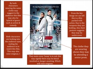 By both
    characters
wearing the same
   clothe may
  suggest to the                                                From the key
audience this film                                            image we can tell
   may also be                                                   this is a film
 hybrid of genre                                                 packed with
 such as action &                                             action. Due to the
     comedy.                                                  weapons they are
                                                              holding. Also their
                                                               posture suggests
                                                                 they may be
                                                                 undercover.
 Both characters
 are looking into
the audience eyes,
    reeling the
  audience in to                                                  The clothe they
  watch this film.                                                  are wearing
  This may also                                                   shows they may
 raise enigmas. t                                                  be attending a
                     They main cover ‘Jump’ is in red, this
                       may signify there may be blood
                                                                    senior prom.
                     involved or danger awaiting. Which
                             will raise enigmas.
 