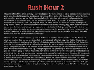 The genre of this film is action comedy; I know this because the trailer consists of lots of fast paced action including
guns, cars, clubs, buildings getting bombed and many more. There is also a fair share of comedy within the trailer
which involves two cops Lee and Carter. I personally feel this is the best sub genre as it really draws in the
audience and target audience. There is a voiceover in the trailer which can be heard as well as the voices of
different characters in the trailer. The language within the trailer consists of English and Chinese, the English is
slang in some scenes. The music which can be heard in the trailer is very fast and jumpy, which matches with the
scenes from the trailer which are very speedy and have a lot of action including a lot of fighting. The clothes worn
by the characters in the trailer are very smart and posh, by wearing this type of clothing it tells the audience that
this film may consist of police, crime and investigations, it also matches with the storyline given away slightly by
the narrator, which is about international crime lords.

There are a number of camera shots apparent in the trailer, these shots include: Established shots, Wide shots,
close ups, medium close ups and low angle shot. By using a variety of shots it may show that the film consists of
different emotions, it could also show different effects to the audience from their point of view. Each shot within
the trailer lasts averagely about 3 seconds and some scenes 4-5 seconds based on the magnitude of the scene e.g.
what is being seen or shown to the audience. Some scenes are also quite quick as the scenes are speeded up to
show the electric intensity of the film, e.g. some fighting scenes are speeded up to show the speed of the film, it
gets the audience going as well, as they will be more excited and hyped to see the film. Lighting for effect consists
within the trailer, it is used when showing a character at the start of the trailer, this may show that this character is
a key character and has a unique talent, or there maybe something special about her. The main effect it has is that
it tells the audience that this character is one to watch. We also see explosions which result in big fires, as an
audience this gives out excitement and builds up suspense which will result in the audience wanting to watch the
movie. Lighting for effect is also visible through cuts from one scene to another, in some cuts there is a flash light
which takes you from one scene to another, this flash light may symbolise the fast pace of the film and that things
could happen in a flash.
 