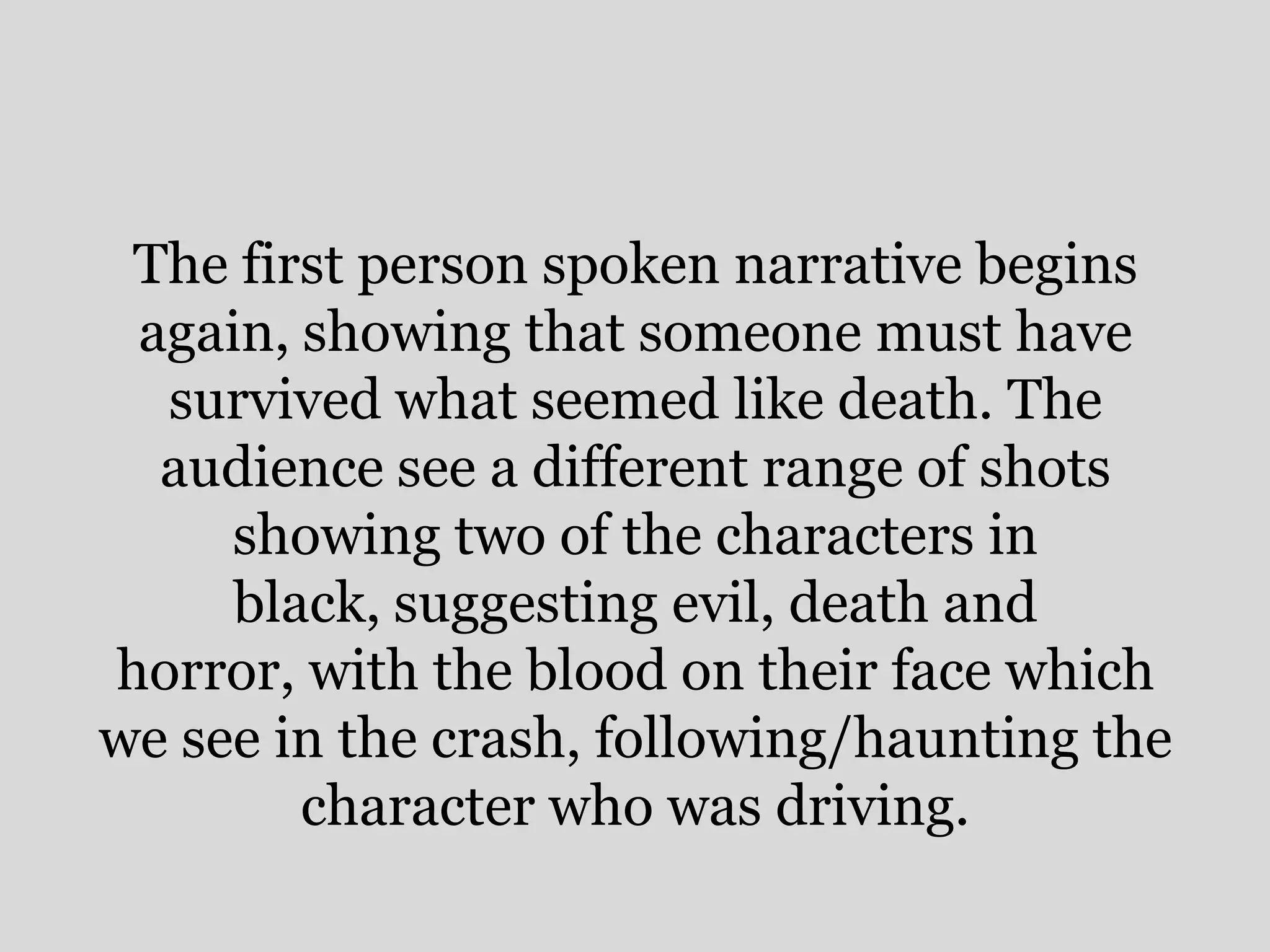 The first person spoken narrative begins
 again, showing that someone must have
  survived what seemed like death. The
  audience see a different range of shots
     showing two of the characters in
     black, suggesting evil, death and
horror, with the blood on their face which
we see in the crash, following/haunting the
        character who was driving.
 