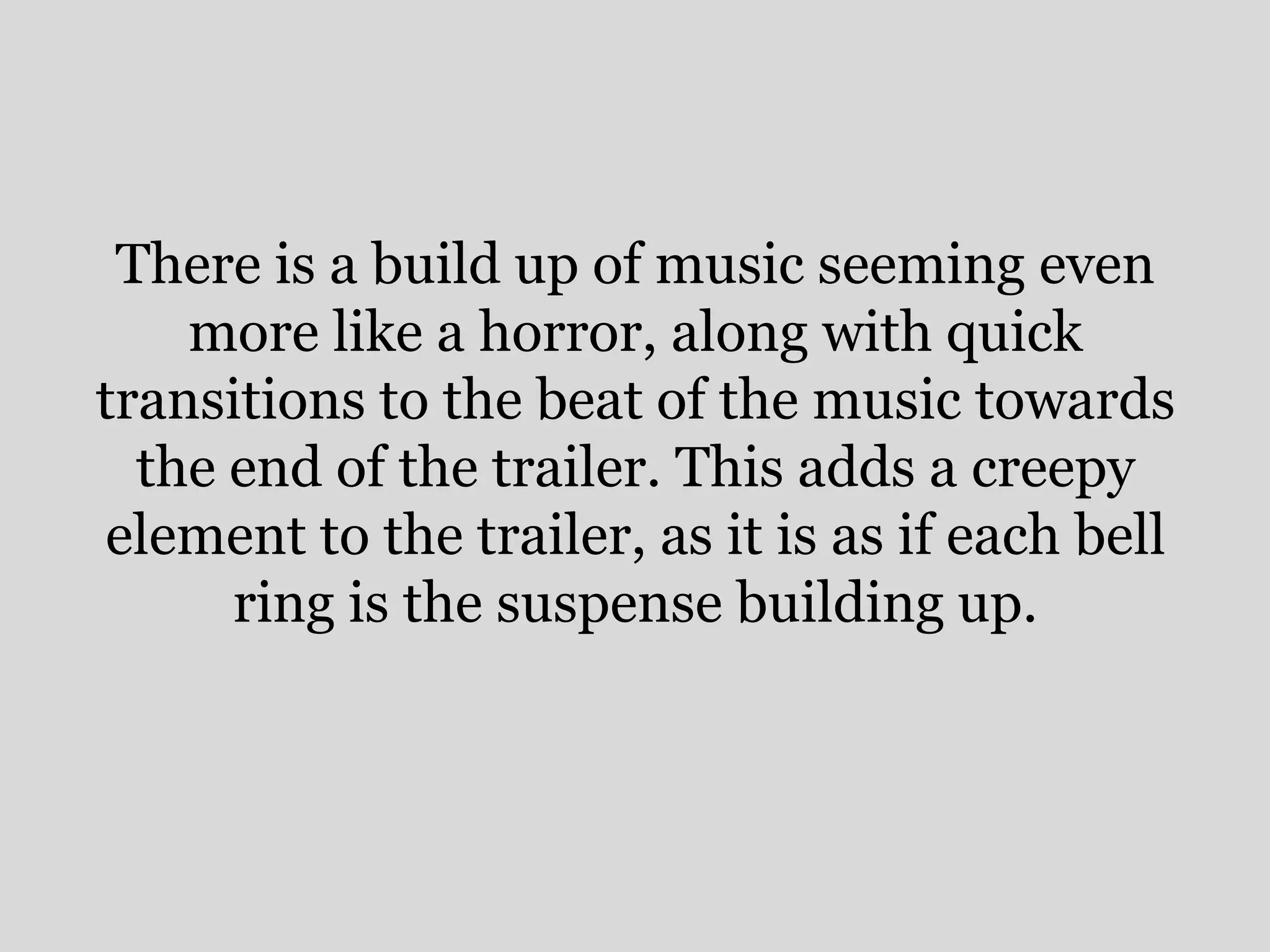 There is a build up of music seeming even
    more like a horror, along with quick
transitions to the beat of the music towards
  the end of the trailer. This adds a creepy
element to the trailer, as it is as if each bell
      ring is the suspense building up.
 