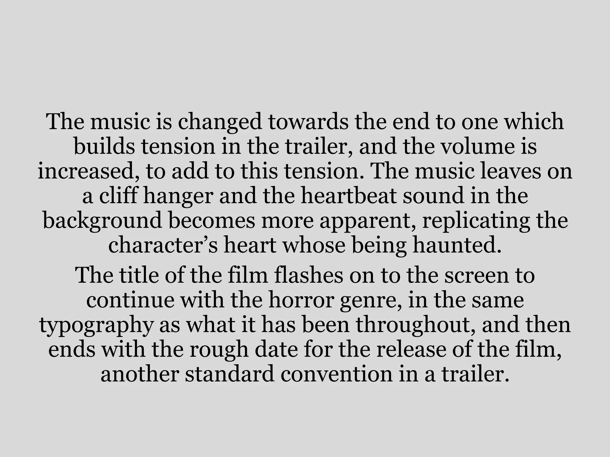 The music is changed towards the end to one which
    builds tension in the trailer, and the volume is
increased, to add to this tension. The music leaves on
     a cliff hanger and the heartbeat sound in the
 background becomes more apparent, replicating the
        character’s heart whose being haunted.
    The title of the film flashes on to the screen to
     continue with the horror genre, in the same
typography as what it has been throughout, and then
 ends with the rough date for the release of the film,
       another standard convention in a trailer.
 