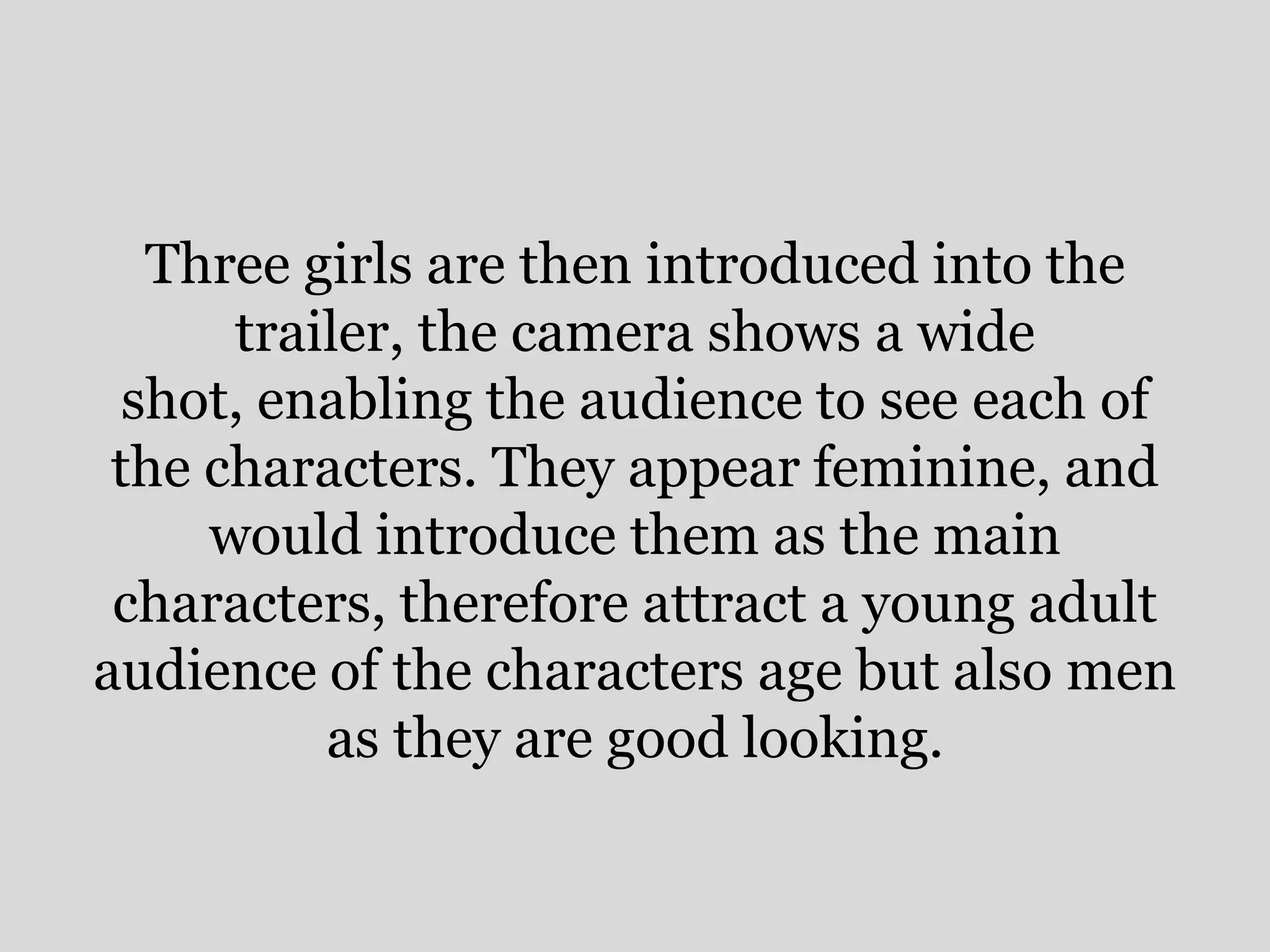 Three girls are then introduced into the
      trailer, the camera shows a wide
  shot, enabling the audience to see each of
 the characters. They appear feminine, and
     would introduce them as the main
 characters, therefore attract a young adult
audience of the characters age but also men
          as they are good looking.
 