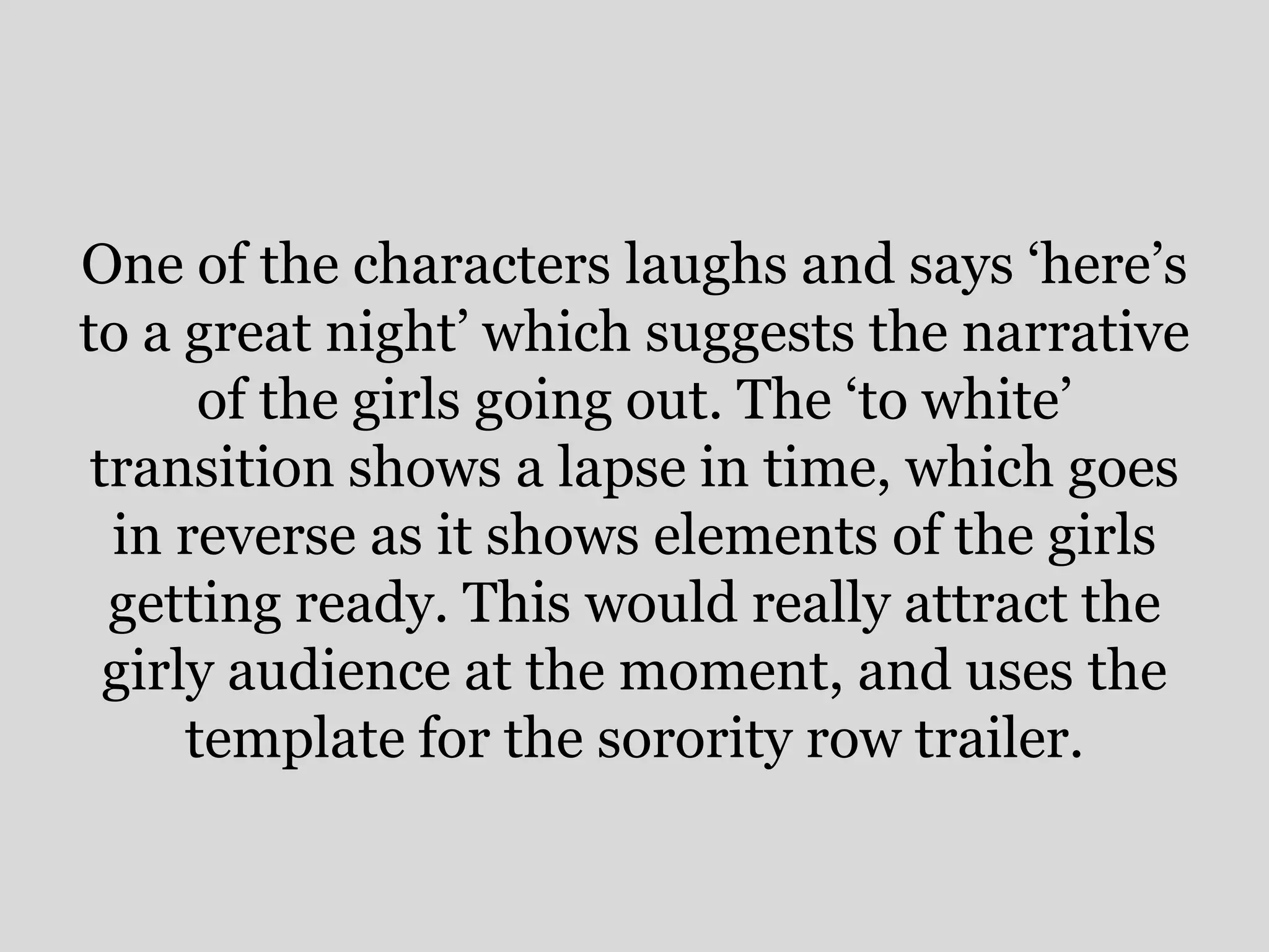 One of the characters laughs and says ‘here’s
to a great night’ which suggests the narrative
       of the girls going out. The ‘to white’
 transition shows a lapse in time, which goes
  in reverse as it shows elements of the girls
  getting ready. This would really attract the
  girly audience at the moment, and uses the
      template for the sorority row trailer.
 