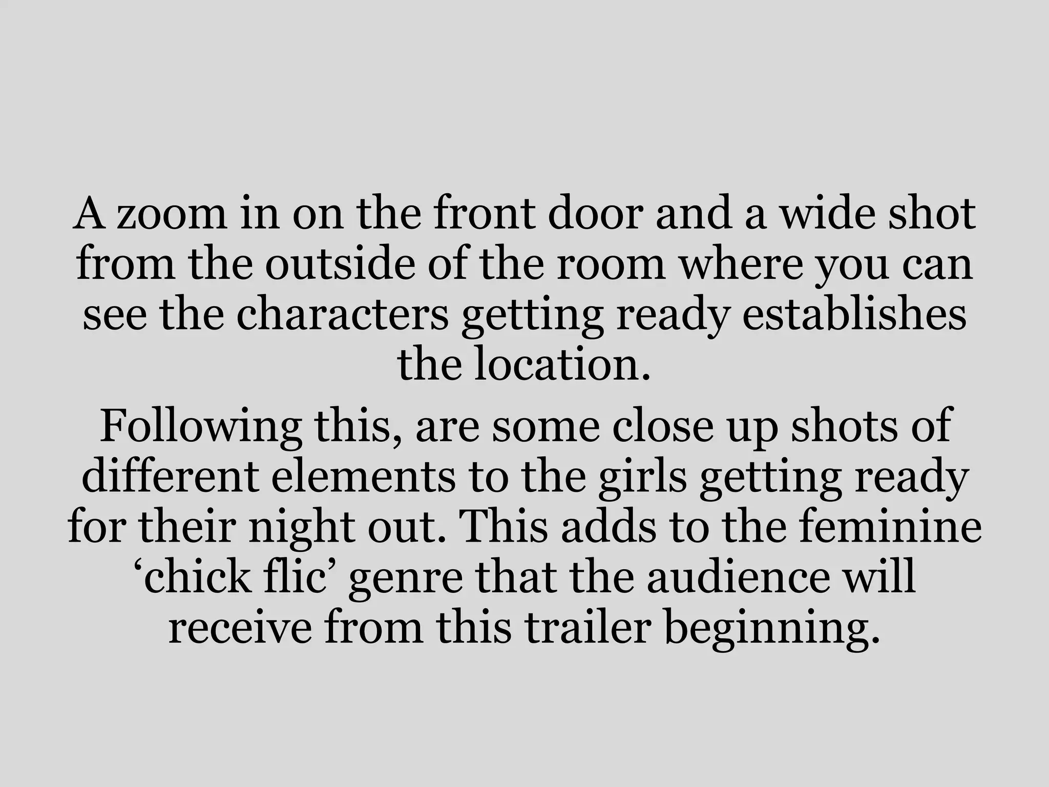 A zoom in on the front door and a wide shot
 from the outside of the room where you can
 see the characters getting ready establishes
                   the location.
  Following this, are some close up shots of
 different elements to the girls getting ready
for their night out. This adds to the feminine
    ‘chick flic’ genre that the audience will
      receive from this trailer beginning.
 