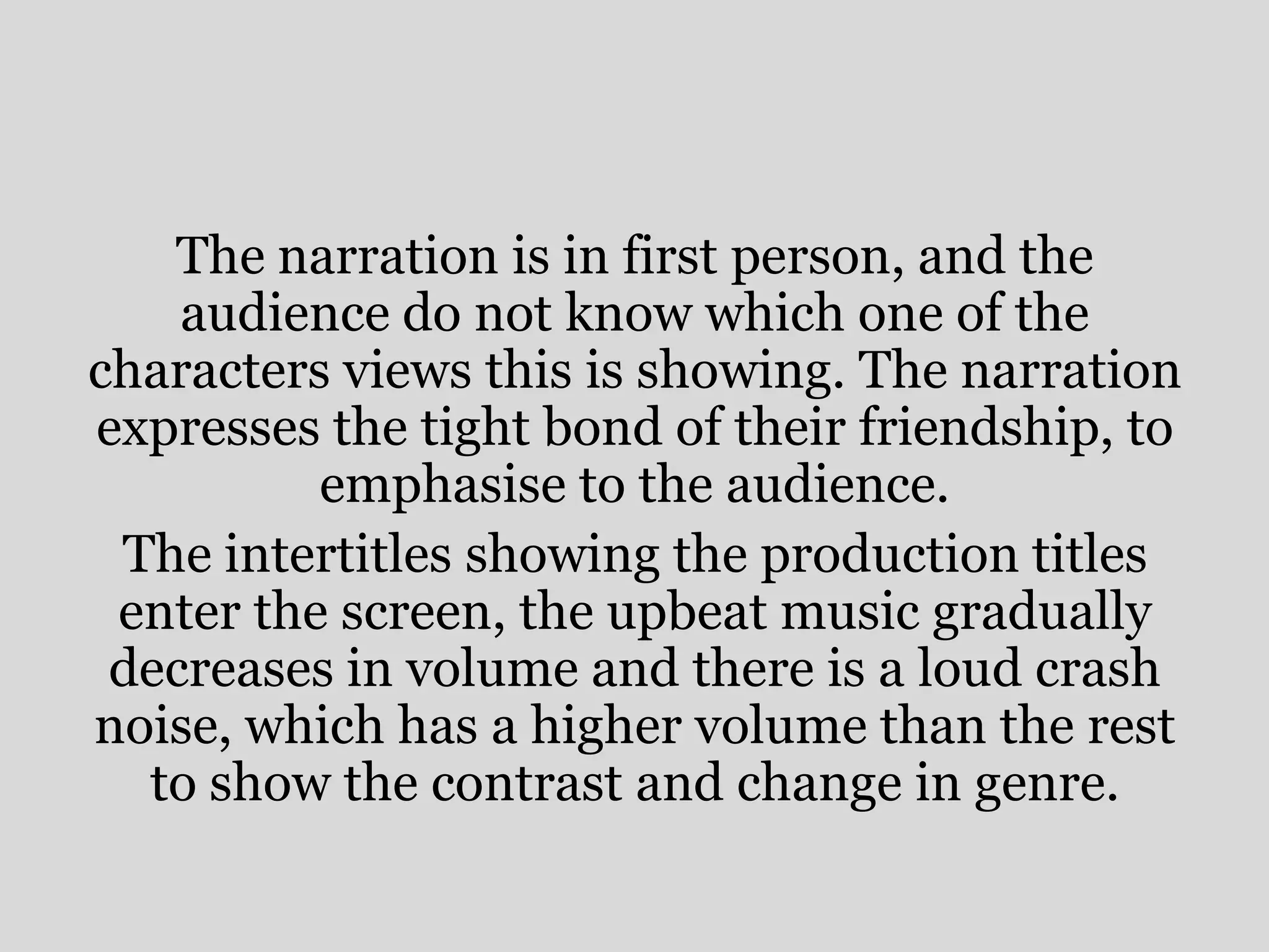 The narration is in first person, and the
    audience do not know which one of the
characters views this is showing. The narration
expresses the tight bond of their friendship, to
          emphasise to the audience.
 The intertitles showing the production titles
 enter the screen, the upbeat music gradually
 decreases in volume and there is a loud crash
noise, which has a higher volume than the rest
  to show the contrast and change in genre.
 
