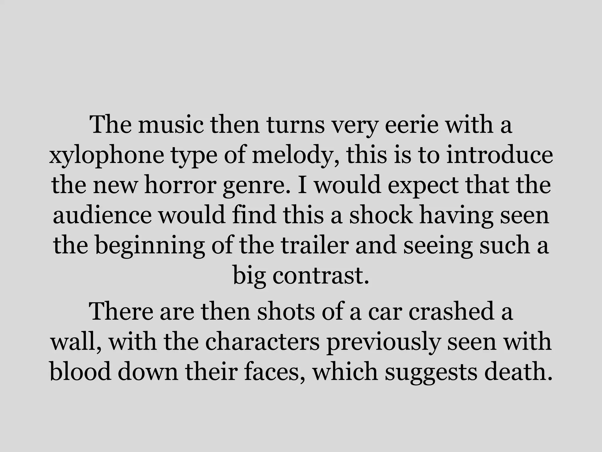 The music then turns very eerie with a
xylophone type of melody, this is to introduce
the new horror genre. I would expect that the
audience would find this a shock having seen
the beginning of the trailer and seeing such a
                 big contrast.
    There are then shots of a car crashed a
wall, with the characters previously seen with
blood down their faces, which suggests death.
 
