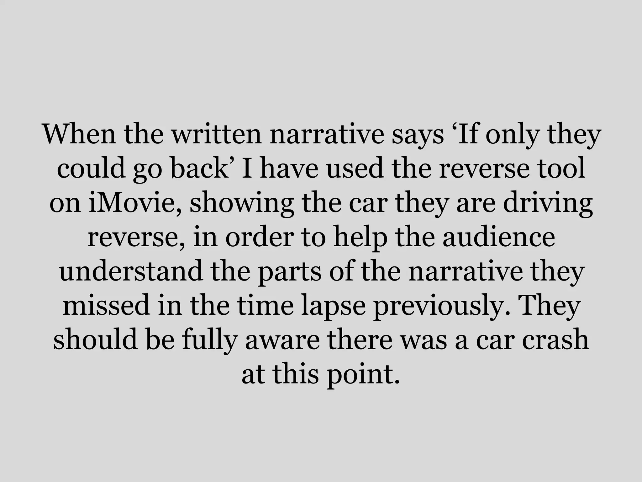 When the written narrative says ‘If only they
 could go back’ I have used the reverse tool
on iMovie, showing the car they are driving
   reverse, in order to help the audience
 understand the parts of the narrative they
 missed in the time lapse previously. They
should be fully aware there was a car crash
                at this point.
 