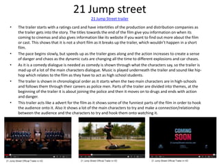 21 Jump street
21 Jump Street trailer
• The trailer starts with a ratings card and have intertitles of the production and ...