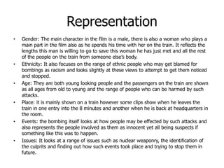 Representation
• Gender: The main character in the film is a male, there is also a woman who plays a
main part in the film also as he spends his time with her on the train. It reflects the
lengths this man is willing to go to save this woman he has just met and all the rest
of the people on the train from someone else’s body.
• Ethnicity: It also focuses on the range of ethnic people who may get blamed for
bombings as racism and looks slightly at these views to attempt to get them noticed
and stopped.
• Age: They are both young looking people and the passengers on the train are shown
as all ages from old to young and the range of people who can be harmed by such
attacks.
• Place: it is mainly shown on a train however some clips show when he leaves the
train in one entry into the 8 minutes and another when he is back at headquarters in
the room.
• Events: the bombing itself looks at how people may be effected by such attacks and
also represents the people involved as them as innocent yet all being suspects if
something like this was to happen.
• Issues: It looks at a range of issues such as nuclear weaponry, the identification of
the culprits and finding out how such events took place and trying to stop them in
future.
 
