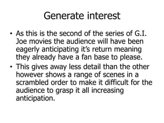 Generate interest
• As this is the second of the series of G.I.
Joe movies the audience will have been
eagerly anticipating it’s return meaning
they already have a fan base to please.
• This gives away less detail than the other
however shows a range of scenes in a
scrambled order to make it difficult for the
audience to grasp it all increasing
anticipation.
 
