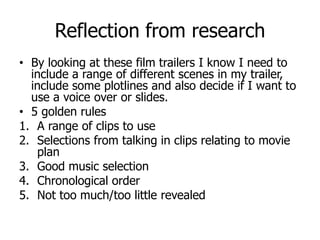 Reflection from research
• By looking at these film trailers I know I need to
include a range of different scenes in my trailer,
include some plotlines and also decide if I want to
use a voice over or slides.
• 5 golden rules
1. A range of clips to use
2. Selections from talking in clips relating to movie
plan
3. Good music selection
4. Chronological order
5. Not too much/too little revealed
 