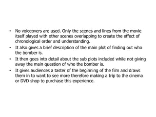 • No voiceovers are used. Only the scenes and lines from the movie
itself played with other scenes overlapping to create the effect of
chronological order and understanding.
• It also gives a brief description of the main plot of finding out who
the bomber is.
• It then goes into detail about the sub plots included while not giving
away the main question of who the bomber is.
• It gives audiences a taster of the beginning of the film and draws
them in to want to see more therefore making a trip to the cinema
or DVD shop to purchase this experience.
 