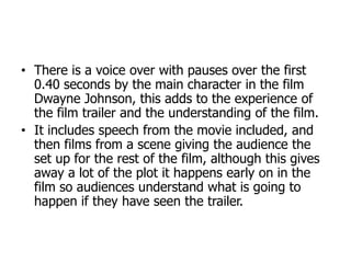 • There is a voice over with pauses over the first
0.40 seconds by the main character in the film
Dwayne Johnson, this adds to the experience of
the film trailer and the understanding of the film.
• It includes speech from the movie included, and
then films from a scene giving the audience the
set up for the rest of the film, although this gives
away a lot of the plot it happens early on in the
film so audiences understand what is going to
happen if they have seen the trailer.
 