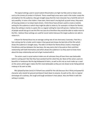 The typical settings used in social realism films/trailers are high rise flats and run down areas
such as the streets of London in Fishtank. These unwell kept areas were used in the trailer create the
atmosphere for the audience, they get straight away that the main character has a hard life and isn't
very wealthy. In none o the trailers I have seen, there wasn't any big built up posh areas, they were
all housing estates or run down back streets. I think these have all been used to create a realistic
setting for the audience in which they might be able to relate to, for example in A Room for Romeo
Brass the setting is mainly in a park, this is a regular setting for class C/D person, I believe this class
of people would also go to see this film not class B so therefore they would be able to relate more to
the film. I believe these settings are used for social realism because the target audience are able to
relate to it.
A Room for Romeo Brass has an average cutting rate of one shot every 3 seconds, I feel this a
fast cutting rate for a trailer and it makes it fast paced and shows the best bits of the film which
draws the audience in straight away. The edits in A Room for Romeo Brass create a meaning of
friendliness and love between the two boys, the way every shot is focused on them and their
relationship with both themselves and others draws the audience in as they want to know more
about the boys relationship and sort of get involved with it.
The actors used in social realism trailers are all unknown they all have there own believable
talent in acting and I feel like they have worked hard for what they do. None of the actors used are
beautiful or handsome like the big Hollywood A-listers, as well as this not as much make up is used
on the actors which again makes the film more believable as they are not shown to be hiding behind
makeup or be seen as fake.
Mia (played by Kate Jarvis) in Fishtank was casted for the role because she is feisty and powerful
character who stands her ground and doesn't back down to anyone. As well as this, she is a typical
stereotype of a cockney, she rough and tough and doesn't mess about. Also she fitted in with the
setting in London.
 