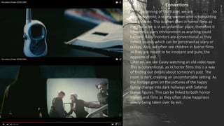 Conventions
In the beginning of the trailer, we are introduced to
the protagonist; a young woman who is babysitting
two children. This is often seen in horror films as
the character is in an unfamiliar place, therefore it
becomes a scary environment as anything could
happen. Baby monitors are conventional as they
detect sounds which can be perceived as scary or
creepy. Also, we often see children in horror films
as they are meant to be innocent and pure, the
opposite of evil.
Later on, we see Casey watching an old video tape.
This is conventional, as in horror films this is a way
of finding out details about someone’s past. The
room is dark, creating an uncomfortable setting. As
the footage goes on the pictures of the happy
family change into dark hallways with Satanist
statue figures. This can be linked to both horror
trailers and films as they often show happiness
slowly being taken over by evil.
 
