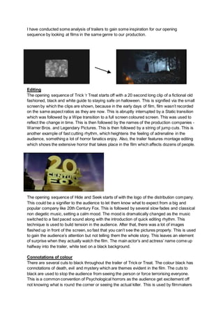 I have conducted some analysis of trailers to gain some inspiration for our opening
sequence by looking at films in the same genre to our production.
Editing
The opening sequence of Trick ‘r Treat starts off with a 20 second long clip of a fictional old
fashioned, black and white guide to staying safe on halloween. This is signified via the small
screen by which the clips are shown, because in the early days of film, film wasn’t recorded
on the same aspect ratios as they are now. This is abruptly interrupted by a Static transition
which was followed by a Wipe transition to a full screen coloured screen. This was used to
reflect the change in time. This is then followed by the names of the production companies -
Warner Bros. and Legendary Pictures. This is then followed by a string of jump cuts. This is
another example of fast cutting rhythm, which heightens the feeling of adrenaline in the
audience, something a lot of horror fanatics enjoy. Also, the trailer features montage editing
which shows the extensive horror that takes place in the film which affects dozens of people.
The opening sequence of Hide and Seek starts of with the logo of the distribution company.
This could be a signifier to the audience to let them know what to expect from a big and
popular company like 20th Century Fox. This is followed by several slow fades and classical
non diegetic music, setting a calm mood. The mood is dramatically changed as the music
switched to a fast paced sound along with the introduction of quick editing rhythm. This
technique is used to build tension in the audience. After that, there was a lot of images
flashed up in front of the screen, so fast that you can’t see the pictures properly. This is used
to gain the audience’s attention but not telling them the whole story. This leaves an element
of surprise when they actually watch the film. The main actor’s and actress’ name come up
halfway into the trailer, white text on a black background.
Connotations of colour
There are several cuts to black throughout the trailer of Trick or Treat. The colour black has
connotations of death, evil and mystery which are themes evident in the film. The cuts to
black are used to stop the audience from seeing the person or force terrorising everyone.
This is a common convention of Psychological horrors as the audience get excitement off
not knowing what is round the corner or seeing the actual killer. This is used by filmmakers
 