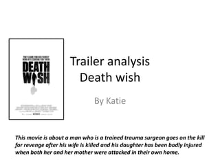Trailer analysis
Death wish
By Katie
This movie is about a man who is a trained trauma surgeon goes on the kill
for revenge after his wife is killed and his daughter has been badly injured
when both her and her mother were attacked in their own home.
 