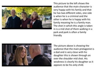 This picture to the left shows the
audience that the main character is
very happy with his family and that
he has two different sides, one side
is when he is a criminal and the
other is when he is happy with his
family meaning he is a family man.
The shot in which this angle is taken
in is a mid shot of them walking in a
park and park is often a family
friendly
The picture above is showing the
audience that the main protagonist is
a dad and is very close with his
daughter this is shown through an
over the shoulder mid shot. His
weakness is clearly his daughter as it
appears to be his only child.
 