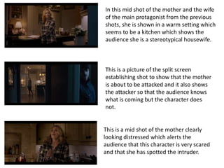 In this mid shot of the mother and the wife
of the main protagonist from the previous
shots, she is shown in a warm setting which
seems to be a kitchen which shows the
audience she is a stereotypical housewife.
This is a picture of the split screen
establishing shot to show that the mother
is about to be attacked and it also shows
the attacker so that the audience knows
what is coming but the character does
not.
This is a mid shot of the mother clearly
looking distressed which alerts the
audience that this character is very scared
and that she has spotted the intruder.
 