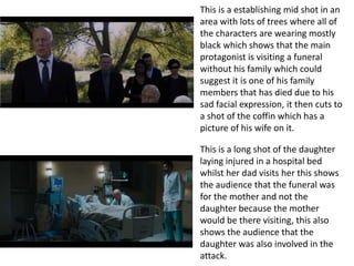 This is a establishing mid shot in an
area with lots of trees where all of
the characters are wearing mostly
black which shows that the main
protagonist is visiting a funeral
without his family which could
suggest it is one of his family
members that has died due to his
sad facial expression, it then cuts to
a shot of the coffin which has a
picture of his wife on it.
This is a long shot of the daughter
laying injured in a hospital bed
whilst her dad visits her this shows
the audience that the funeral was
for the mother and not the
daughter because the mother
would be there visiting, this also
shows the audience that the
daughter was also involved in the
attack.
 