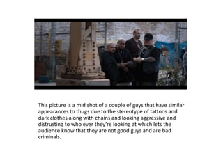 This picture is a mid shot of a couple of guys that have similar
appearances to thugs due to the stereotype of tattoos and
dark clothes along with chains and looking aggressive and
distrusting to who ever they’re looking at which lets the
audience know that they are not good guys and are bad
criminals.
 