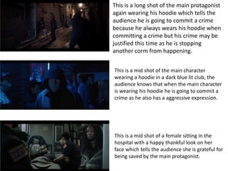 This is a long shot of the main protagonist
again wearing his hoodie which tells the
audience he is going to commit a crime
because he always wears his hoodie when
committing a crime but his crime may be
justified this time as he is stopping
another corm from happening.
This is a mid shot of the main character
wearing a hoodie in a dark blue lit club, the
audience knows that when the main character
is wearing his hoodie he is going to commit a
crime as he also has a aggressive expression.
This is a mid shot of a female sitting in the
hospital with a happy thankful look on her
face which tells the audience she is grateful for
being saved by the main protagonist.
 