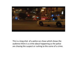 This is a long shot of a police car chase which shows the
audience there is a crime about happening as the police
are chasing the suspect or rushing to the scene of a crime.
 