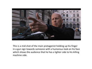 This is a mid shot of the main protagonist holding up his finger
in a gun sign towards someone with a humorous look on his face
which shows the audience that he has a lighter side to his killing
machine side.
 