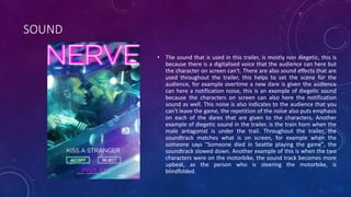 SOUND
• The sound that is used in this trailer, is mostly non diegetic, this is
because there is a digitalised voice that the audience can here but
the character on screen can't. There are also sound effects that are
used throughout the trailer, this helps to set the scene for the
audience, for example overtime a new dare is given the audience
can here a notification noise, this is an example of diegetic sound
because the characters on screen can also here the notification
sound as well. This noise is also indicates to the audience that you
can't leave the game, the repetition of the noise also puts emphasis
on each of the dares that are given to the characters. Another
example of diegetic sound in the trailer, is the train horn when the
male antagonist is under the trail. Throughout the trailer, the
soundtrack matches what is on screen, for example when the
someone says "Someone died in Seattle playing the game", the
soundtrack slowed down. Another example of this is when the two
characters were on the motorbike, the sound track becomes more
upbeat, as the person who is steering the motorbike, is
blindfolded.
 