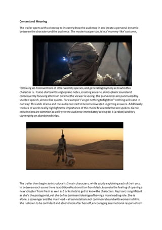 Contentand Meaning
The traileropenswitha close upto instantlydraw the audience inandcreate a personal dynamic
betweenthe characterandthe audience.The mysteriousperson,isina‘mummy-like’costume,
followingsci-ficonventionsof otherworldlyspecies,andgenerating mysteryastowhothis
character is. It also startswithsingle pianonotes,creatinganeerie,atmosphericsoundand
consequentlyfocusingattentiononwhatthe viewerisseeing.The pianonotesare punctuatedby
stuntedspeech,almostlike quotes.Forexample‘I’ve gotnothingtofightfor’‘nothingwill standin
our way’Thisadds drama andthe audience starttobecome investedingettinganswers. Additionally
the lack of wordsreallyhighlightsthe importance of the choice few wordsthatare spoken. Genre
conventionsare commonaswell withthe audience immediatelyseeingBB-8(arobot) and Rey
scavengingonabandonedships.
The trailerthenbeginstointroduce its3 maincharacters, while subtlyexplainingeachof theirarcs.
In betweeneachscene there isadditionallyatransitionfromblack,tocreate the feelingof openinga
new‘chapter’fromfresh as well as5 or 6 shotsto get to know the characters.Rey’sarc issignificant
as she’s the protagonist,yetshe defiesdominantideologyof havingamale leadingrole.She is
alone,ascavengerandthe mainlead – all connotationsnotcommonlyfoundwithwomeninfilms.
She isshownto be confidentandable tolookafterherself,encouraginganemotional responsefrom
 