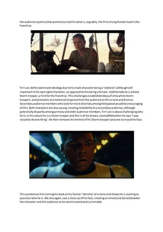 the audience (particularlywomen) torootforwhat is,arguably,the firststrongfemale leadinthe
franchise.
Fin’sarc defiesdominantideologydue tohismale characterbeinga‘sidekick’(althoughstill
importantinhisownright) character, as opposedtothisbeingafemale. Additionallyhe isablack
Storm trooper,a firstforthe franchise. Thischallengesestablishedideasof onlywhiteStorm
troopers,andpromotesanemotional responsefromthe audience asthisisnew anddiverse.
Secondaryaudience memberswholookformore diversityamongHollywoodwouldbe encouraging
of this.Bothcharacters are also young,creatingrelatabilitytoasecondaryaudience,although
potentiallydisparityamongprimaryandolderaudience members.Fin’sarcisaboutchallengingwho
he is.In hisnature he isa Stromtrooper and thisisall he knows, exemplifiedwhenhe says‘I was
raisedto doone thing’. He thenremoveshishelmetof his Stormtroopercostume toreveal hisface.
Thissymboliseshimturninghisbackonhisformer‘identity’of aclone andshowshe is startingto
questionwhohe is. We alsoagain,see a close up of hisface,creatingan emotional bondbetween
the character and the audience ashe seemsscaredand vulnerable.
 