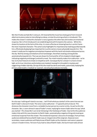 We thenfinallysee KyloRen’sstoryarc.All meanwhile the musichasslowlygone frominnocent
albeiteerie pianonotestointensifyingtoadeep,sinisterthrummingasKyloisintroduced. This
makesthe viewer’srealisethischaracterisnot as goodas the othertwo and evokesanemotional
response.Renisfirstintroducedinanestablishingshotwithhisbackto the camera. While this
showshislocationat the helmof the ship,itismore effective at showinghow he iscentre frame -
the most importantcharacter.The camera alsohighlightshisimportance by trackingquicklytowards
him, effectivelydisplayinghow importanthe isasthe camera moves physically towardshim.The
viewer’sreallysee hisnegativeconnotationshoweverwiththe harshredstreakemblazonedacross
the sky.Red hasstrong connotationsof evil anddanger,therefore creatingastrongdislike
automaticallytowardshim.Thenwe are shownhisfrontprofile of himcloakedinblack(again
indicatingnegativityanddanger) andwithamask.The maskinstantlymakeshimsubhuman –as he
has no humanfeaturestorelate orempathise with.Consequentlyhe isshowninamore sinister
light,ashistrue intentions andemotions are masked,leavinghimshroudedin mysteryand
suggestingahiddenidentity.Ontopof thisthe maskhas dentsand marks,potentiallyimplyingthe
personunderneathis‘marked’or‘scarred’,notonlyphysicallybutmentally.
He alsosays‘nothingwill standinourway...Iwill finishwhatyoustarted’at the same time we see
Darth Vader’s old,burntmask. The voice isalsosubhuman – it’sgravellyandunnatural.This
distancesthe charactermore from a relatable humanpersontoa scarierentity. Aswell asthisthe
character, Ren,isseenalmostinawe of Vader’smask,implyinghe meansVaderwhenhe says‘what
you started’. ThisshowsRen’sarc to be followinginthe footstepsof Vader. Due tothisthe audience
makeslinkswiththisnewcharacterto Darth Vader,automaticallyanegative thingandcreatingan
emotional response fromthe viewer.The emotionalresponse isalsoone of nostalgia,fromprimary
audiences(diehardfans) asDarth Vaderwasan integral role of the originals.Howevereven
secondary,neweraudienceswill likelyknow of DarthVaderasthe character and name is popular
culture inmoderntimes.Yetevenif youhadno ideaof Darth Vader,the burntmask looksalmost
 