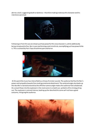 akinto a skull,suggestingdeathordarkness –therefore makingitobviousthischaracterandhis
intentionswerebad.
Followingonfromthiswe are shownjusthow powerful thisnew characteris,while additionally
beingintroducedtoPoe.Renisseen performingaJedi mindtrick,exemplifyingjusthow powerfulhe
is.Thisis echoedbyPoe’sface of extreme painandterror.
At thispointthe musichas intensifiedtoa climax of sinistersounds.The audience feelfearforRen’s
powerandsympathytowardsPoe creatingemotional attachment.The canteredangle alsobacksup
the ideaRenis twistedandwildasthe off kiltercameraangle makesthe audience feel unbalanced.
His screamflowsintothe explosioninthe nextscene inamatchcut, symbolicof hismindgushing
out.The explosionisredandintense,backingupthe ideathatthisscene will nothave agood
outcome,intriguingthe audience.
 