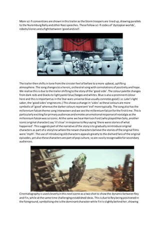 More sci-fi conventionsare showninthistraileras the Stormtroopersare linedup,drawingparallels
to the NuremburgRallyandotherNazi speeches.Thesefollow sci-fi codesof ‘dystopianworlds’,
robots/clonesandafightbetween‘goodandevil’.
The trailerthenshiftsintone fromthe sinisterfeel of before toamore upbeat,uplifting
atmosphere.The songchangestoa heroic,orchestral songwithconnotationsof positivityandhope.
We realise thisisdue tothe trailershiftingtothe storyof the ‘good side’.The colourpalette changes
fromdark redsand blacksto lightpastel blue/beigesandwhites. Blue isalsoaprominentcolour
here and thisisimportantas inthe Star wars universe blue usuallyconnotesgood(i.e.Luke’s light
saber,the ‘goodsides’enginesetc.) Thisshowsachange in ‘sides’asthese coloursare more
symbolicof ‘good’whereasthe darkercoloursrepresent‘evil’more typically.The songalsohasthe
millenniumfalcontheme songinterwoven andwe see the millenniumfalconforthe firsttime.Thisis
particularly excitingforprimaryaudiencesand emotesanemotionalresponseof nostalgia asthe
millenniumfalconwassoiconic.Atthe same we hearHarrisonFord (whoplayedHanSolo,another
iconicoriginal character) say‘it’strue’inresponse toReysaying‘there were storiesof what
happened’.Thissuggestspartof the narrative of the storyisto graduallyreintroduce original
characters as part of a storyline where the newercharactersbelieve the storiesof the original films
were ‘myth’.The use of introducingoldcharactersappealsgreatlyto the diehardfansof the original
episodes,yetalsothesecharactersare part of pop culture,soare easilyrecognisableforsecondary
audiences.
Cinematographyisusedcleverlyinthisnextscene asa twoshotto show the dynamicbetweenRey
and Fin,while atthe same time challengingestablishedideas.Thisisdue toReybeingpositionedin
the foreground,symbolisingshe isthe dominantcharacterwhile Finisslightlybehindher,showing
 