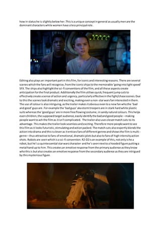 howin statushe is slightlybelowher.Thisisaunique conceptingeneral asusuallymenare the
dominantcharacters while women have alessprincipalrole.
Editingalsoplaysan importantpartin thisfilm, foriconicandinterestingreasons.There are several
sceneswhichthe fanswill recognise,fromthe iconicshipstothe memorable ‘goingintolightspeed’
SFX.The shipsalsohighlightthe sci-fi conventionsof the film, andall these aspectscreate
anticipationforthe final product.Additionallythe filmutilisesquick,frequentjumpcutsto
effectivelycreate asense of actionand urgency,particularlyeffectiveinthe fight/chasescenes.Due
to thisthe sceneslookdramaticand exciting,makingevenanon-starwarsfaninterestedinthem.
The use of colouris alsointriguing,asthe trailer makesitobviouseventoa new fanwhothe ‘bad
and good’guysare. For example the ‘badguys’akastormtroopersare in stark hardwhite plastic
suitswhereasthe ‘goodguys’are inmore free flowingcostume,insandynatural colours.Thishelps
evenchildren,the supposedtargetaudience,easilyidentifythe badandgoodpeople –making
people wanttoach the filmas itisn’tcomplicated. The traileralsousesclevermatchcuts to its
advantage.Thismakesthe trailerlookseamlessandexciting.Therefore more peoplewanttosee
thisfilmasit looksfuturistic,stimulatingandactionpacked.The matchcuts alsoexpertlyblendsthe
actionintodrama and thisiscleveras itenticesfansof differentgenresandshowsthe filmismulti-
genre – thus attractive tofans of emotional,dramaticplotsbutalsotofansof highintensityaction
shots. Robotsare seenwhichisa sci-fi convention.R2-D2isan example of this,notonlyishe a
robot,but he’sa quintessential starwarscharacter and he’sseennextto a hoodedfigure puttinga
metal handup to him.Thiscreatesan emotive response fromthe primaryaudience astheyknow
whothisis butalso createsan emotive response fromthe secondaryaudience astheyare intrigued
by thismysteriousfigure.
 