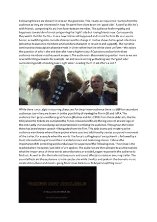 Followingthis we are shownFintobe on the goodside.Thiscreatesan inquisitive reactionfromthe
audience astheyare interestedinhow Finwentfromclone toonthe ‘goodside’.Aswell asthis he’s
withfriends, completinghisarcfrom lonertoteammember. The audience feelsympathy and
happinesstowardshimfornotonlyjoiningthe ‘right’side buthavingfriendsnow.Consequently
theywatch the filmforFin– to see howthishas all happenedand toroot for him.He alsoseems
heroic,as switchingsidesconnotes braveryandhischange inmotive showshe hasgoodintentions
(attractive toaudience memberswholookforacharacter to relate toand support). The narrative
continuestoshowcaptainphasmawhois insilverratherthanthe white clone uniform –thisraises
the questionof whoisshe and doesshe have a higherstatus?Questionsandcuriositydraw
audience membersinastheywantanswers.The audience is thenmade toquestionmore aswe see
several thrillingscenariosforexample HanandLeia reunitingyetlookingsad,the ‘goodside’
surrenderingand FinholdingLuke’slightsaber –leadingthemtoaskif he’sa Jedi?
While there isnostalgiainrecurringcharactersforthe primaryaudience there isaUSP for secondary
audiencestoo – theyare drawn inby the possibilityof viewingthe filmin3Dand IMAX.The
audience thengetssurveillance gratification(BlulmerandKatz1974) fromthe nextdetails,likethe
title/whenthe ticketsare out/whenthe filmisreleasedandfinallythe bigiconicstarwarslogo at
the end.Lastlythe soundplaysan importantrole inenticingthe audience.Throughoutthe trailer
there hasbeen broken speech –like quotesfromthe film.Thisaddsdramaand mystery asthe
audience wanttosee where these quoteswhere usedandadditionallycreates suspense inmoments
of the trailer. Forexample whenthe words‘the force iscallingtoyou’are spokenitis followedbya
loud,intense build-upof musicthentoa blackscreenand deafeningsilence.Itshowsthe
importance of itsprecedingwordsandallowsforsuspenseof the followingones.The climax isthe
reachedwhenthe words‘justletitin’are spoken.The audience are thenallowedtoaskthemselves
whatthe importance of these wordsare andcreatesan excited,eagerresponse inthe audienceto
findout.As well asthisthe trailerutilisesmusicandsoundeffectstocreate an amusingtrailer.The
soundeffectsaidthe explosionstolookspectacularwhilethe dipsandpeaksinthe dramaticmusic
create atmosphere andmood– goingfrom tense darkmusicto hopeful upliftingmusic.
 