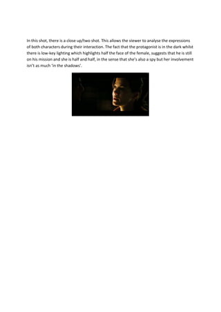 In this shot, there is a close up/two shot. This allows the viewer to analyse the expressions
of both characters during their interaction. The fact that the protagonist is in the dark whilst
there is low-key lighting which highlights half the face of the female, suggests that he is still
on his mission and she is half and half, in the sense that she’s also a spy but her involvement
isn’t as much ‘in the shadows’.
 