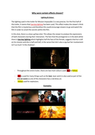 Why were certain effects chosen?
Lighting & Colour:
The lighting used in the trailer for Mission Impossible 3 is very precise. For the first half of
the trailer, it seems that low key lighting has been used. This effect makes the viewer’s think
that the film is mysterious and therefore this could encourage viewers to go and watch the
film in order to unveil the secrets within the film.
In this shot, there is a close up/two shot. This allows the viewer to analyse the expressions
of both characters during their interaction. The fact that the protagonist is in the dark whilst
there is low-key lighting which highlights half the face of the female, suggests that he is still
on his mission and she is half and half, in the sense that she’s also a spy but her involvement
isn’t as much ‘in the shadows’.
- Throughout the entire trailer, there are two main colours used: Red & Yellow.
- Red is used for many things such as the text, laser and it is also used as part of the
mis-en-scene as one of the characters has a red dress on.
- Yellow used for explosions.
Examples:
 