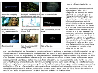 Horror – The Amityville Horror This trailer begins with the production logo company. It is on a black background, and although this doesn’t definitively say horror, it begins to suggests horror. We then go on to get shorts showing normality, such as a helicopter birds eye view shot of a normal typical American car going up a typical American style road. We then go on to get a text part setting the location and date of the film, in this case it is in New York in 1975. Next we see the car earlier going up the road pulling up at a big sort of mansion house, this begins to suggest horror as this is the type of house often found in horror films, although it is still not clear it is a horror. Next comes some dialogue outside the house, being told that there was a murder in the house, and her reaction is very scared and shocked. We then get a shot going through the door and tilting up a staircase, and inside is very dark and scary showing us the house is probably haunted after the murder. This goes on to show a girls silhouette stood at a window, until a lightning strike outside and it lights her up. We then get some more text, telling us it is based on a real story. Whether this is real or not is debated in most horror films, yet either way it adds to the film and makes it scarier as there is in your mind it may not be a story and made up and could really of happened. This is followed by a few newspaper articles on the murder and some scary shots of lightning outside startling the characters, shots of people being scared by other things, and a lot of screaming. In this there is a typical shot of someone screaming, this is in-front of plain black and he merges in a lot to it, suggesting something is pulling him in. After are a few shots of the main character being startled and looking round for something, yet it not being made clear what startled her or what she is looking for. The trailer finishes with a shot of the title of the film with its logo, it is based on black which ties with the rest of the text in the trailer, yet keeps the dark horror feel. 