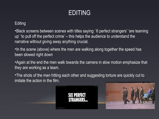 EDITING
Editing
•Black screens between scenes with titles saying: ‘6 perfect strangers’ ‘are teaming
up’ ‘to pull off the perfect crime’ – this helps the audience to understand the
narrative without giving away anything crucial.
•In the scene (above) where the men are walking along together the speed has
been slowed right down
•Again at the end the men walk towards the camera in slow motion emphasize that
they are working as a team.
•The shots of the men hitting each other and suggesting torture are quickly cut to
imitate the action in the film.

 