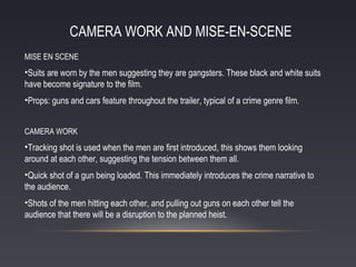 CAMERA WORK AND MISE-EN-SCENE
MISE EN SCENE

•Suits are worn by the men suggesting they are gangsters. These black and white suits
have become signature to the film.
•Props: guns and cars feature throughout the trailer, typical of a crime genre film.
CAMERA WORK

•Tracking shot is used when the men are first introduced, this shows them looking
around at each other, suggesting the tension between them all.
•Quick shot of a gun being loaded. This immediately introduces the crime narrative to
the audience.
•Shots of the men hitting each other, and pulling out guns on each other tell the
audience that there will be a disruption to the planned heist.

 