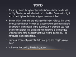 SOUND
• The song played throughout the trailer is ‘stuck in the middle with
you’ by Stealers Wheel, also featured in the film. Because it is light
and upbeat it gives the trailer a lighter more comic feel.
• 3 times within the trailer there is a sudden bit of violence that stops
the music and is then followed by dialogue which pushes uncovers
a bit more of the narrative to the audience. For example: you hear
a gun being clicked into place and then following is the dialogue
‘what happens if the manager wont give me the diamonds’. This
introduces the heist narrative.
• Quick cut scenes of gunshots- both real guns and people saying
‘bam’
• Voice over introducing the starring actors.

 
